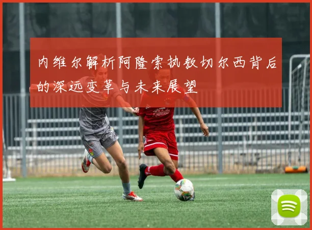 内维尔解析阿隆索执教切尔西背后的深远变革与未来展望