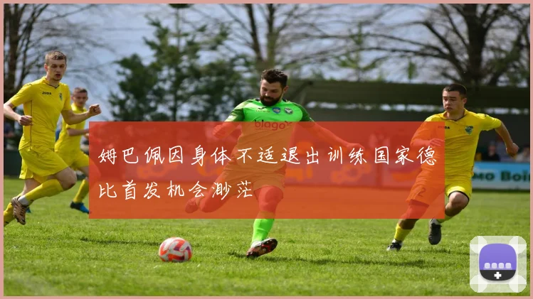 姆巴佩因身体不适退出训练国家德比首发机会渺茫