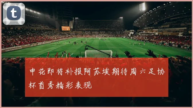 申花即将补报阿苏埃期待周六足协杯首秀精彩表现