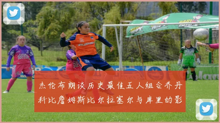 杰伦布朗谈历史最佳五人组合乔丹科比詹姆斯比尔拉塞尔与库里的影响力