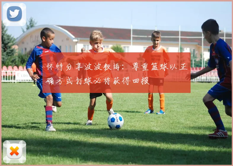 怀特分享波波教诲：尊重篮球以正确方式打球必将获得回报