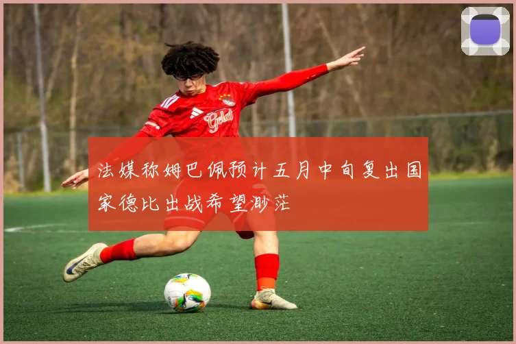 法媒称姆巴佩预计五月中旬复出国家德比出战希望渺茫