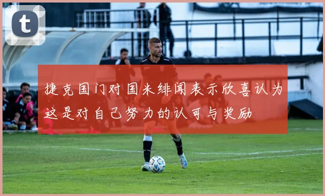 捷克国门对国米绯闻表示欣喜认为这是对自己努力的认可与奖励