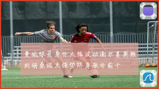 曼城球员身价大幅波动谢尔基奥赖利胡桑诺夫强势跻身涨价前十
