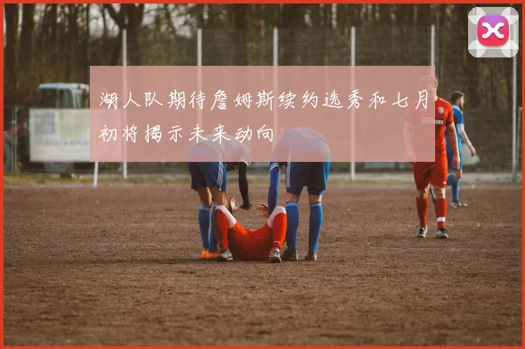 湖人队期待詹姆斯续约选秀和七月初将揭示未来动向