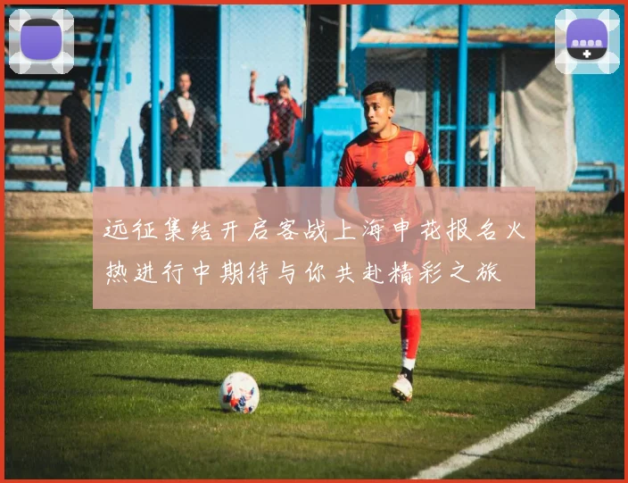 远征集结开启客战上海申花报名火热进行中期待与你共赴精彩之旅