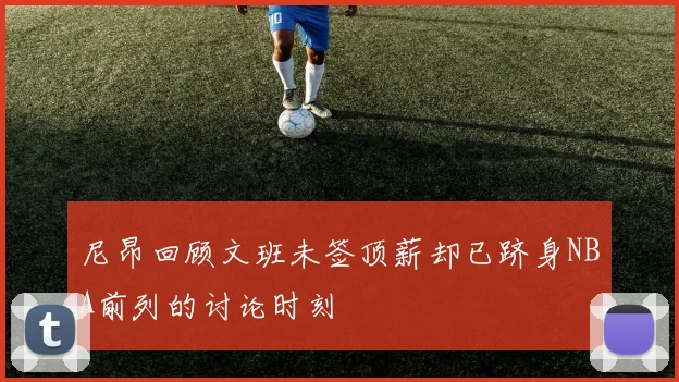 尼昂回顾文班未签顶薪却已跻身NBA前列的讨论时刻